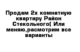 Продам 2х комнатную квартиру Район Стекольного( Или меняю,расмотрим все варианты